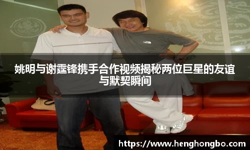 姚明与谢霆锋携手合作视频揭秘两位巨星的友谊与默契瞬间