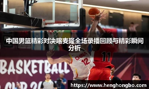中国男篮精彩对决喀麦隆全场录播回顾与精彩瞬间分析