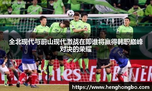 全北现代与蔚山现代激战在即谁将赢得韩职巅峰对决的荣耀