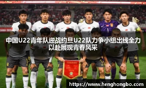 中国U22青年队迎战约旦U22队力争小组出线全力以赴展现青春风采